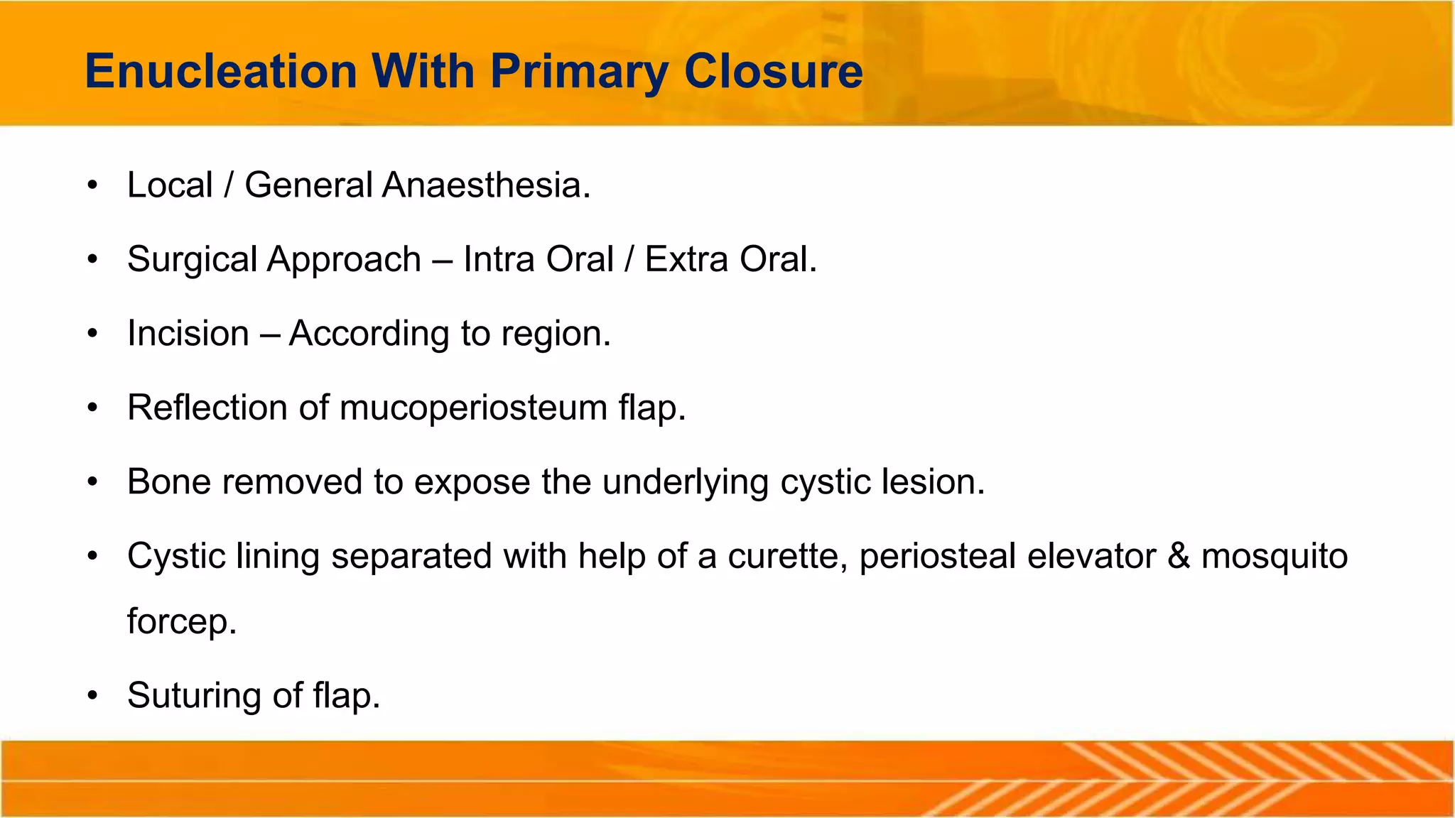 Enucleation With Primary Closure
• Local / General Anaesthesia.
• Surgical Approach – Intra Oral / Extra Oral.
• Incision – According to region.
• Reflection of mucoperiosteum flap.
• Bone removed to expose the underlying cystic lesion.
• Cystic lining separated with help of a curette, periosteal elevator & mosquito
forcep.
• Suturing of flap.
 