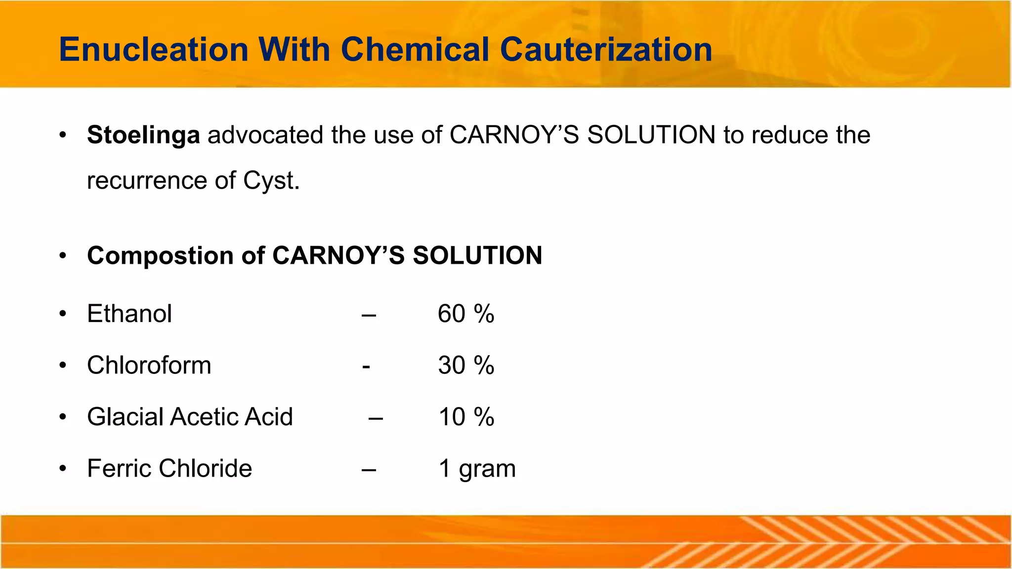 Enucleation With Chemical Cauterization
• Stoelinga advocated the use of CARNOY’S SOLUTION to reduce the
recurrence of Cyst.
• Compostion of CARNOY’S SOLUTION
• Ethanol – 60 %
• Chloroform - 30 %
• Glacial Acetic Acid – 10 %
• Ferric Chloride – 1 gram
 