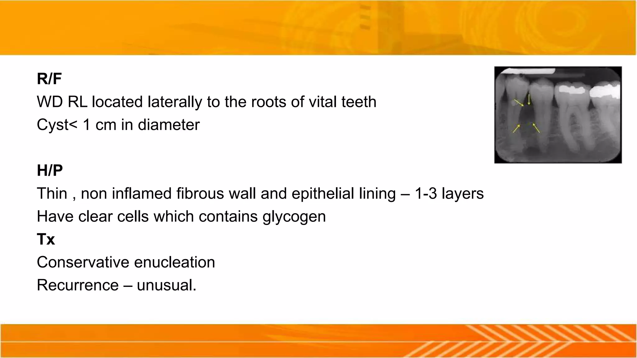 R/F
WD RL located laterally to the roots of vital teeth
Cyst< 1 cm in diameter
H/P
Thin , non inflamed fibrous wall and epithelial lining – 1-3 layers
Have clear cells which contains glycogen
Tx
Conservative enucleation
Recurrence – unusual.
 