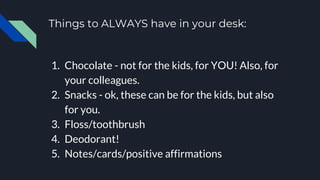 Things to ALWAYS have in your desk:
1. Chocolate - not for the kids, for YOU! Also, for
your colleagues.
2. Snacks - ok, these can be for the kids, but also
for you.
3. Floss/toothbrush
4. Deodorant!
5. Notes/cards/positive affirmations
 