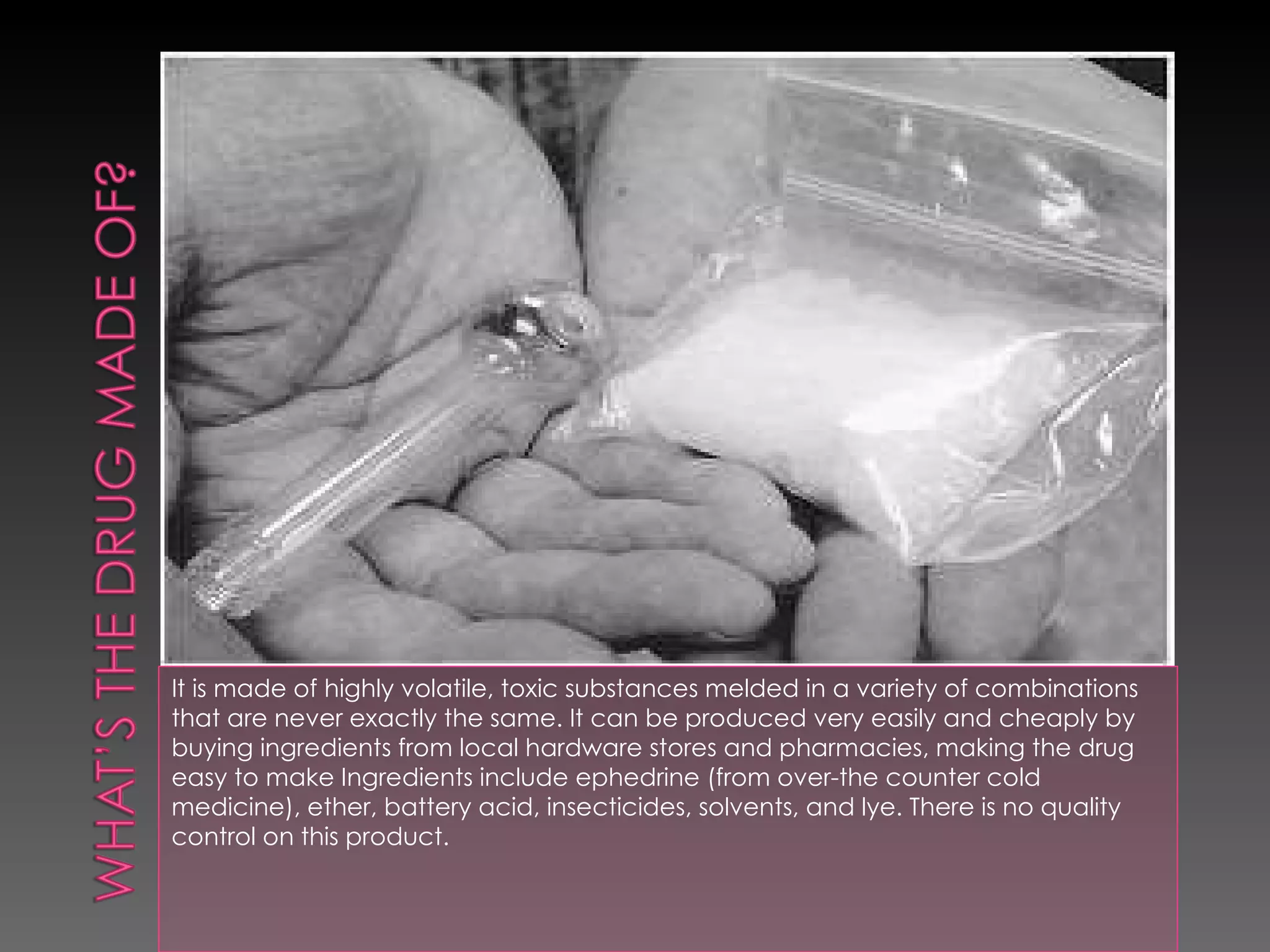 It is made of highly volatile, toxic substances melded in a variety of combinations that are never exactly the same. It can be produced very easily and cheaply by buying ingredients from local hardware stores and pharmacies, making the drug  easy to make Ingredients include ephedrine (from over-the counter cold medicine), ether, battery acid, insecticides, solvents, and lye. There is no quality control on this product.  