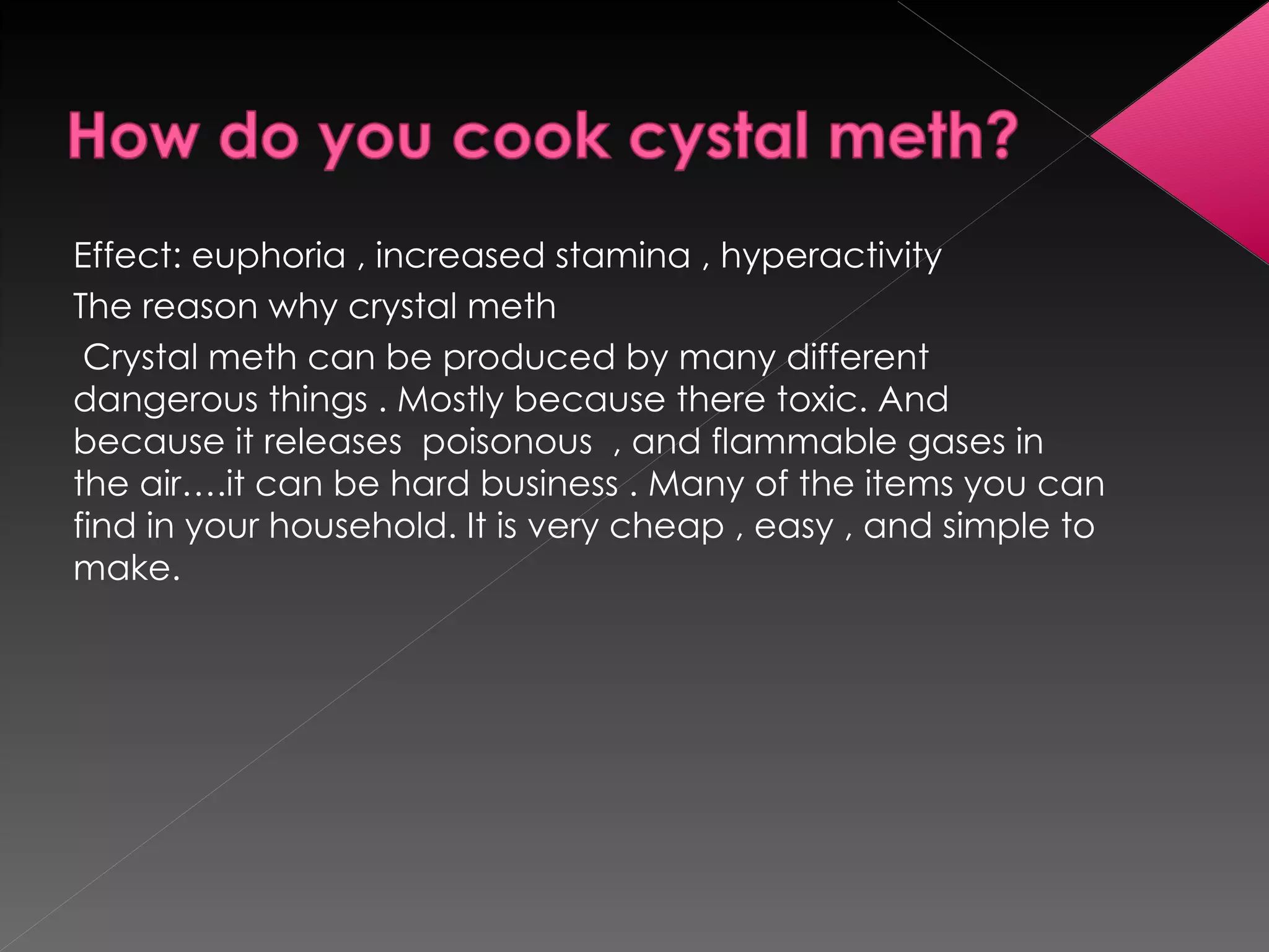Effect: euphoria , increased stamina , hyperactivity  The reason why crystal meth Crystal meth can be produced by many different dangerous things . Mostly because there toxic. And because it releases  poisonous  , and flammable gases in  the air….it can be hard business . Many of the items you can find in your household. It is very cheap , easy , and simple to make. 