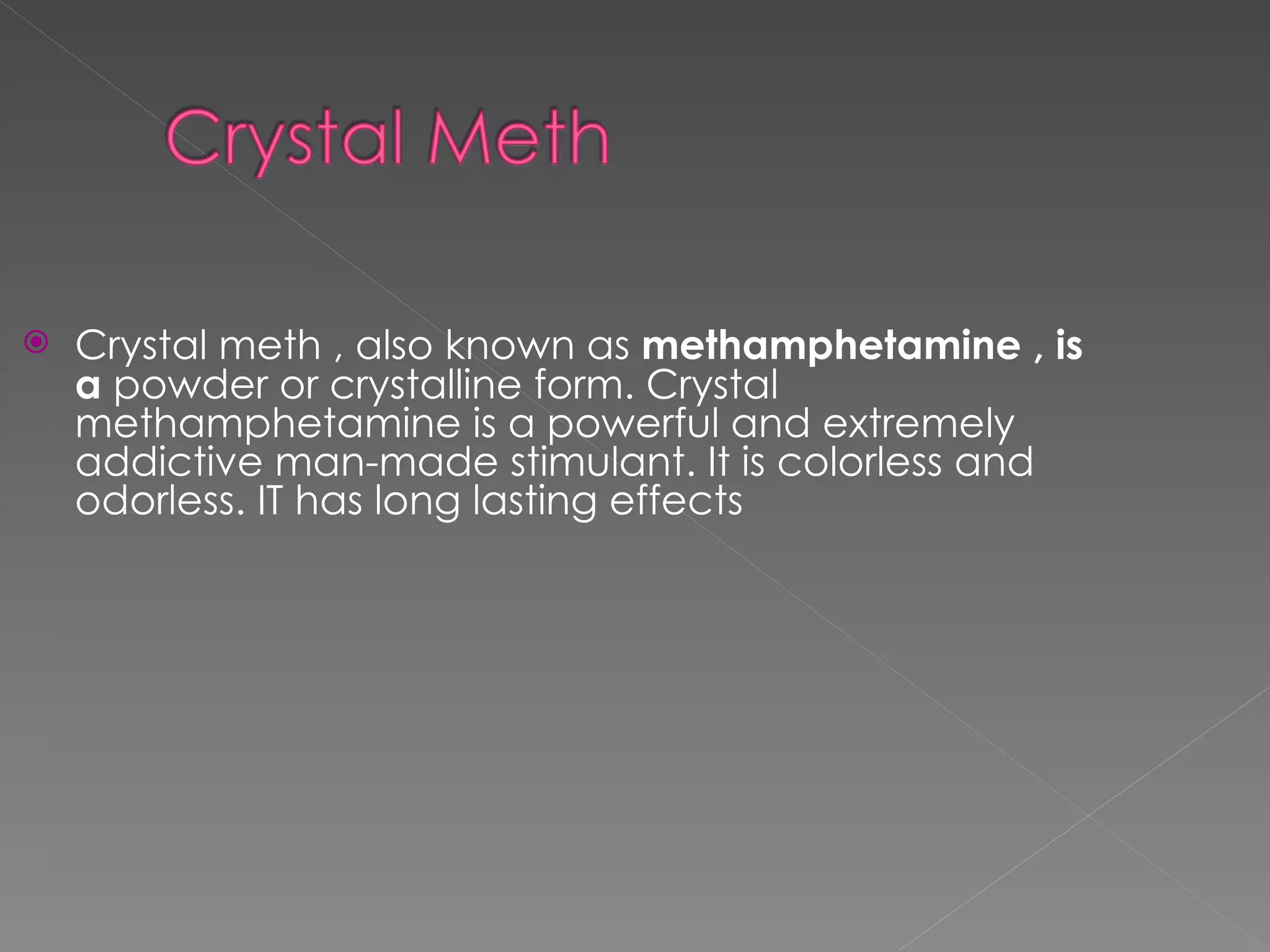 Crystal meth , also known as  methamphetamine , is a  powder or crystalline form. Crystal methamphetamine is a powerful and extremely addictive man-made stimulant. It is colorless and odorless. IT has long lasting effects 