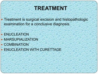 TREATMENT
 Treatment is surgical excision and histopathologic
examination for a conclusive diagnosis.
 ENUCLEATION
 MARSUPIALIZATION
 COMBINATION
 ENUCLEATION WITH CURETTAGE
 