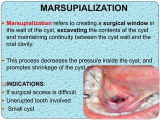 MARSUPIALIZATION
 Marsupialization refers to creating a surgical window in
the wall of the cyst, excavating the contents of the cyst
and maintaining continuity between the cyst wall and the
oral cavity.
 This process decreases the pressure inside the cyst, and
promotes shrinkage of the cyst as well as bone fill.
INDICATIONS:
 If surgical access is difficult
 Unerupted tooth involved
 Small cyst
 