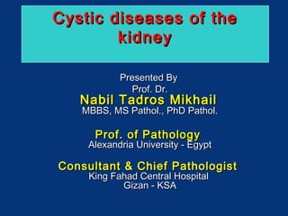 Cystic diseases of the
kidney
Presented By
Prof. Dr.

Nabil Tadros Mikhail

MBBS, MS Pathol., PhD Pathol.

Prof. of Pathology

Alexandria University - Egypt

Consultant & Chief Pathologist
King Fahad Central Hospital
Gizan - KSA

 