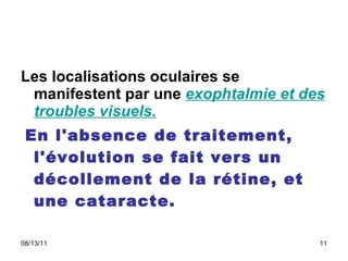Les localisations oculaires se manifestent par une  exophtalmie et des troubles visuels. En l'absence de traitement, l'évolution se fait vers un décollement de la rétine, et une cataracte.  