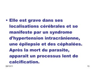 Elle est grave dans ses localisations cérébrales et se manifeste par un syndrome d'hypertension intracrânienne, une épilepsie et des céphalées. Après la mort du parasite, apparaît un processus lent de calcification.  
