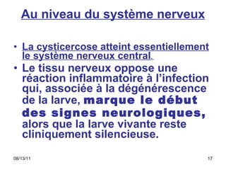 Au niveau du système nerveux La cysticercose atteint essentiellement le système nerveux central .  Le tissu nerveux oppose une réaction inflammatoire à l’infection qui, associée à la dégénérescence de la larve,  marque le début des signes neurologiques,  alors que la larve vivante reste cliniquement silencieuse.  