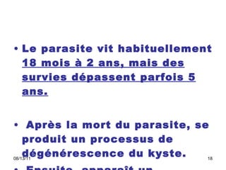 Le parasite vit habituellement  18 mois à 2 ans, mais des survies dépassent parfois 5 ans. Après la mort du parasite, se produit un processus de dégénérescence du kyste. Ensuite, apparaît un processus lent de calcification.  