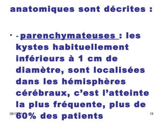 Quatre localisations anatomiques sont décrites :   -  parenchymateuses  : les kystes habituellement inférieurs à 1 cm de diamètre, sont localisées dans les hémisphères cérébraux, c’est l’atteinte la plus fréquente, plus de 60% des patients  