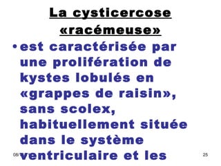 La cysticercose «racémeuse» est caractérisée par une prolifération de kystes lobulés en «grappes de raisin», sans scolex, habituellement située dans le système ventriculaire et les espaces sous-arachnoïdiens 