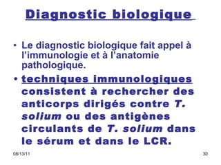 Diagnostic biologique   Le diagnostic biologique fait appel à l’immunologie et à l’anatomie pathologique.  techniques immunologiques  consistent à rechercher des anticorps dirigés contre  T. solium  ou des antigènes circulants de  T. solium  dans le sérum et dans le LCR.  