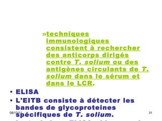 techniques immunologiques consistent à rechercher des anticorps dirigés contre  T. solium  ou des antigènes circulants de  T. solium  dans le sérum et dans le LCR .  ELISA  L'EITB consiste à détecter les bandes de glycoproteines spécifiques de  T. solium .  La technique ELISA , bien que de sensibilité et de spécificité  