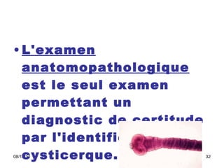 L'examen anatomopathologique  est le seul examen permettant un diagnostic de certitude par l'identification du cysticerque. 