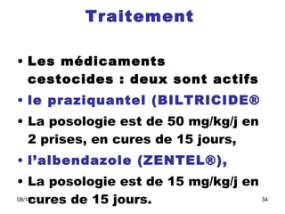 Traitement   Les médicaments cestocides : deux sont actifs   le praziquantel (BILTRICIDE® La posologie est de 50 mg/kg/j en 2 prises, en cures de 15 jours,  l’albendazole (ZENTEL®),   La posologie est de 15 mg/kg/j en cures de 15 jours.  