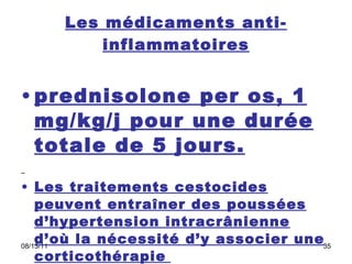 Les médicaments anti-inflammatoires prednisolone per os, 1 mg/kg/j pour une durée totale de 5 jours. Les traitements cestocides peuvent entraîner des poussées d’hypertension intracrânienne d’où la nécessité d’y associer une corticothérapie   