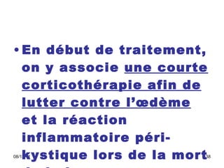 En début de traitement, on y associe  une courte corticothérapie afin de lutter contre l’œdème  et la réaction inflammatoire péri-kystique lors de la mort de la larve.  