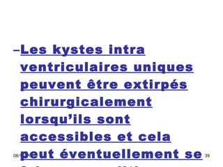 Les kystes intra ventriculaires uniques peuvent être extirpés chirurgicalement lorsqu’ils sont accessibles et cela peut éventuellement se faire en condition stéréotaxique  