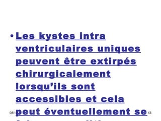 Les kystes intra ventriculaires uniques peuvent être extirpés chirurgicalement lorsqu’ils sont accessibles et cela peut éventuellement se faire en condition stéréotaxique.  