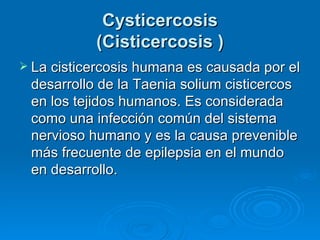Cysticercosis
           (Cisticercosis )
 La cisticercosis humana es causada por el
 desarrollo de la Taenia solium cisticercos
 en los tejidos humanos. Es considerada
 como una infección común del sistema
 nervioso humano y es la causa prevenible
 más frecuente de epilepsia en el mundo
 en desarrollo.
 
