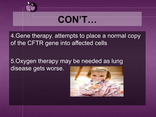 CON’T…
4.Gene therapy. attempts to place a normal copy
of the CFTR gene into affected cells
5.Oxygen therapy may be needed as lung
disease gets worse.
 