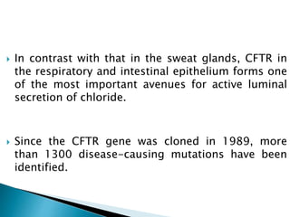  In contrast with that in the sweat glands, CFTR in
the respiratory and intestinal epithelium forms one
of the most important avenues for active luminal
secretion of chloride.
 Since the CFTR gene was cloned in 1989, more
than 1300 disease-causing mutations have been
identified.
 