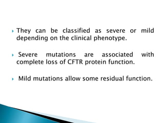  They can be classified as severe or mild
depending on the clinical phenotype.
 Severe mutations are associated with
complete loss of CFTR protein function.
 Mild mutations allow some residual function.
 