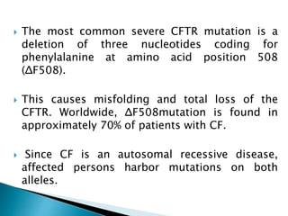  The most common severe CFTR mutation is a
deletion of three nucleotides coding for
phenylalanine at amino acid position 508
(ΔF508).
 This causes misfolding and total loss of the
CFTR. Worldwide, ΔF508mutation is found in
approximately 70% of patients with CF.
 Since CF is an autosomal recessive disease,
affected persons harbor mutations on both
alleles.
 