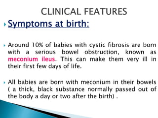  Symptoms at birth:
 Around 10% of babies with cystic fibrosis are born
with a serious bowel obstruction, known as
meconium ileus. This can make them very ill in
their first few days of life.
 All babies are born with meconium in their bowels
( a thick, black substance normally passed out of
the body a day or two after the birth) .
 