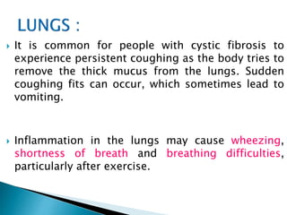  It is common for people with cystic fibrosis to
experience persistent coughing as the body tries to
remove the thick mucus from the lungs. Sudden
coughing fits can occur, which sometimes lead to
vomiting.
 Inflammation in the lungs may cause wheezing,
shortness of breath and breathing difficulties,
particularly after exercise.
 