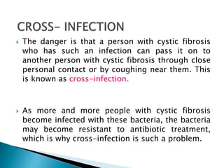  The danger is that a person with cystic fibrosis
who has such an infection can pass it on to
another person with cystic fibrosis through close
personal contact or by coughing near them. This
is known as cross-infection.
 As more and more people with cystic fibrosis
become infected with these bacteria, the bacteria
may become resistant to antibiotic treatment,
which is why cross-infection is such a problem.
 