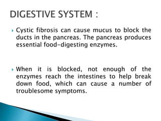  Cystic fibrosis can cause mucus to block the
ducts in the pancreas. The pancreas produces
essential food-digesting enzymes.
 When it is blocked, not enough of the
enzymes reach the intestines to help break
down food, which can cause a number of
troublesome symptoms.
 