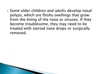  Some older children and adults develop nasal
polyps, which are fleshy swellings that grow
from the lining of the nose or sinuses. If they
become troublesome, they may need to be
treated with steroid nose drops or surgically
removed.
 