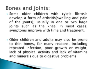  Some older children with cystic fibrosis
develop a form of arthritis(swelling and pain
of the joints), usually in one or two large
joints such as the knee. In most cases,
symptoms improve with time and treatment.
 Older children and adults may also be prone
to thin bones, for many reasons, including
repeated infection, poor growth or weight,
lack of physical activity and lack of vitamins
and minerals due to digestive problems.
 