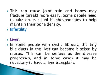  This can cause joint pain and bones may
fracture (break) more easily. Some people need
to take drugs called bisphosphonates to help
maintain their bone density.
 Infertility
 Liver:
 In some people with cystic fibrosis, the tiny
bile ducts in the liver can become blocked by
mucus. This can be serious as the disease
progresses, and in some cases it may be
necessary to have a liver transplant.
 
