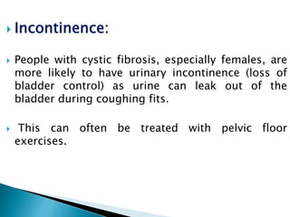  Incontinence:
 People with cystic fibrosis, especially females, are
more likely to have urinary incontinence (loss of
bladder control) as urine can leak out of the
bladder during coughing fits.
 This can often be treated with pelvic floor
exercises.
 