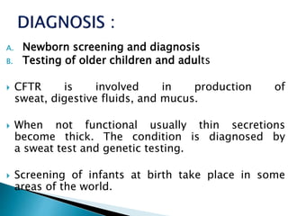A. Newborn screening and diagnosis
B. Testing of older children and adults
 CFTR is involved in production of
sweat, digestive fluids, and mucus.
 When not functional usually thin secretions
become thick. The condition is diagnosed by
a sweat test and genetic testing.
 Screening of infants at birth take place in some
areas of the world.
 
