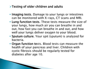 Testing of older children and adults
 Imaging tests. Damage to your lungs or intestines
can be monitored with X-rays, CT scans and MRI.
 Lung function tests. These tests measure the size of
your lungs, how much air you can breathe in and
out, how fast you can breathe in and out, and how
well your lungs deliver oxygen to your blood.
 Sputum culture. Your spit (sputum) is analyzed for
bacteria.
 Organ function tests. Blood tests can measure the
health of your pancreas and liver. Children with
cystic fibrosis should be regularly tested for
diabetes after age 10.
 