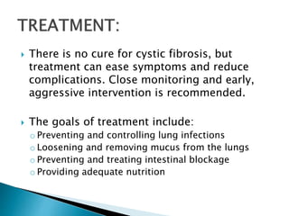 There is no cure for cystic fibrosis, but
treatment can ease symptoms and reduce
complications. Close monitoring and early,
aggressive intervention is recommended.
 The goals of treatment include:
o Preventing and controlling lung infections
o Loosening and removing mucus from the lungs
o Preventing and treating intestinal blockage
o Providing adequate nutrition
 
