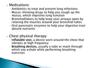  Medications
◦ Antibiotics to treat and prevent lung infections
◦ Mucus-thinning drugs to help you cough up the
mucus, which improves lung function
◦ Bronchodilators to help keep your airways open by
relaxing the muscles around your bronchial tubes
◦ Oral pancreatic enzymes to help your digestive tract
absorb nutrients
 Chest physical therapy
◦ Inflatable vest, a device worn around the chest that
vibrates at high frequency
◦ Breathing devices, usually a tube or mask through
which you exhale while performing breathing
exercises
 
