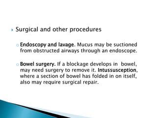  Surgical and other procedures
o Endoscopy and lavage. Mucus may be suctioned
from obstructed airways through an endoscope.
o Bowel surgery. If a blockage develops in bowel,
may need surgery to remove it. Intussusception,
where a section of bowel has folded in on itself,
also may require surgical repair.
 