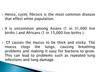  Hence, cystic fibrosis is the most common disease
that effect white population.
 It is uncommon among Asians (1 in 31,000 live
births ) and Africans (1 in 15,000 live births ).
 CF causes the mucus to be thick and sticky. The
mucus clogs the lungs, causing breathing
problems and making it easy for bacteria to grow.
This can lead to problems such as repeated lung
infections and lung damage.
 