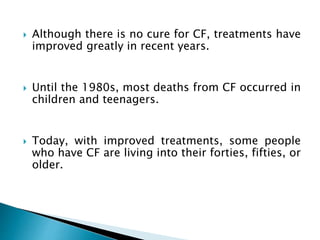  Although there is no cure for CF, treatments have
improved greatly in recent years.
 Until the 1980s, most deaths from CF occurred in
children and teenagers.
 Today, with improved treatments, some people
who have CF are living into their forties, fifties, or
older.
 