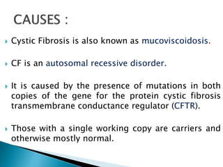  Cystic Fibrosis is also known as mucoviscoidosis.
 CF is an autosomal recessive disorder.
 It is caused by the presence of mutations in both
copies of the gene for the protein cystic fibrosis
transmembrane conductance regulator (CFTR).
 Those with a single working copy are carriers and
otherwise mostly normal.
 