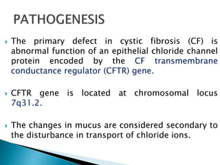  The primary defect in cystic fibrosis (CF) is
abnormal function of an epithelial chloride channel
protein encoded by the CF transmembrane
conductance regulator (CFTR) gene.
 CFTR gene is located at chromosomal locus
7q31.2.
 The changes in mucus are considered secondary to
the disturbance in transport of chloride ions.
 