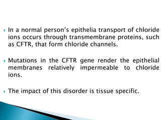  In a normal person’s epithelia transport of chloride
ions occurs through transmembrane proteins, such
as CFTR, that form chloride channels.
 Mutations in the CFTR gene render the epithelial
membranes relatively impermeable to chloride
ions.
 The impact of this disorder is tissue specific.
 
