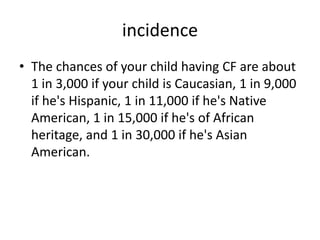 incidence
• The chances of your child having CF are about
1 in 3,000 if your child is Caucasian, 1 in 9,000
if he's Hispanic, 1 in 11,000 if he's Native
American, 1 in 15,000 if he's of African
heritage, and 1 in 30,000 if he's Asian
American.
 