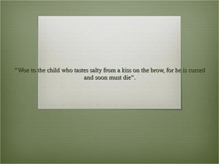 “Woe to the child who tastes salty from a kiss on the brow, for he is cursed
and soon must die”.

 