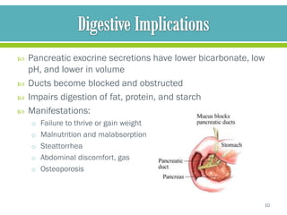    Pancreatic exocrine secretions have lower bicarbonate, low
    pH, and lower in volume
   Ducts become blocked and obstructed
   Impairs digestion of fat, protein, and starch
   Manifestations:
    o Failure to thrive or gain weight
    o Malnutrition and malabsorption
    o Steattorrhea
    o Abdominal discomfort, gas
    o Osteoporosis




                                                             10
 